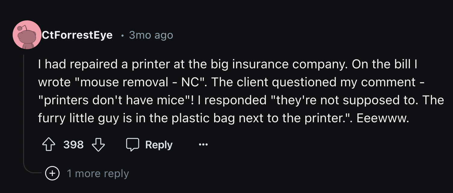 number - CtForrestEye 3mo ago I had repaired a printer at the big insurance company. On the bill I wrote "mouse removal Nc". The client questioned my comment "printers don't have mice"! I responded "they're not supposed to. The furry little guy is in the 